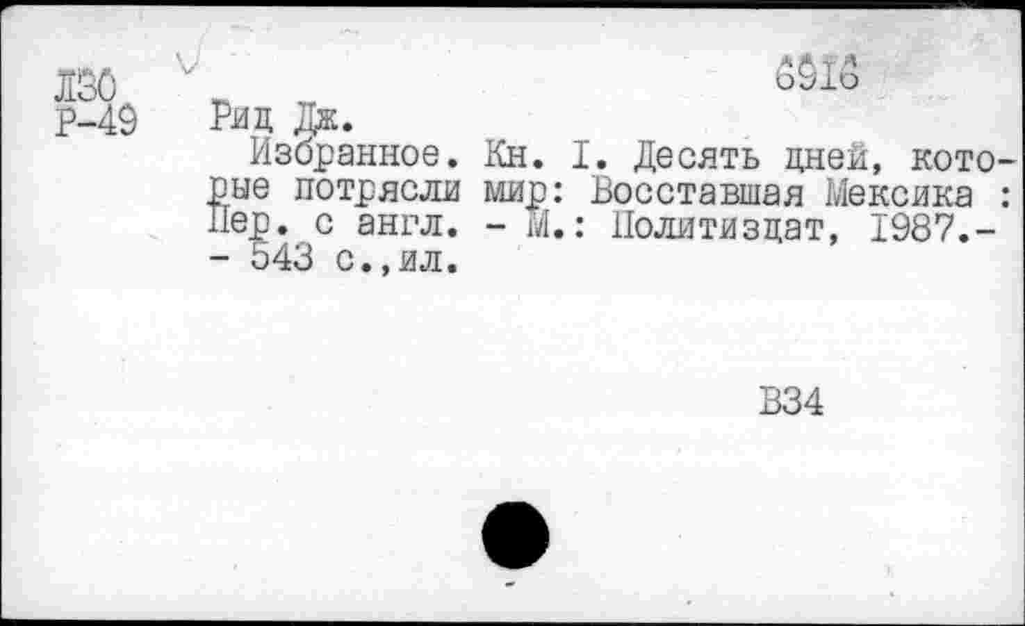 ﻿лао
V
Р-49
Риц Дж.
Избранное. Кн. I. Десять дней, которые потрясли мир: Восставшая Мексика : Пер. с англ. - М.: Политиздат, 1987.-- 543 с.,ил.
В34